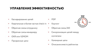 УПРАВЛЕНИЕ ЭФФЕКТИВНОСТЬЮ
• Каскадирование целей
• Квартальные и более частые check-in
• Обратная связь сотруднику
• Обратная связь менеджеру
• OKR или V2MOM
• Прозрачные цели
• PDP
• Коучинг
• Обратная связь 360
• Синхронизация целей между
коллегами
• Командные цели
• Описания вместо рейтингов
 