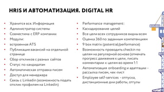 HRIS И АВТОМАТИЗАЦИЯ. DIGITAL HR
• Хранится вся. Информация
• Администратор системы
• Совместима с ERP компании
• Модули:
• встроенная ATS
• Публикация вакансий на отдельной
странице
• Сбор откликов с разных сайтов
• Статус по кандидатам
• Автоматическая отправка писем
• Доступ для менеджера
• Связь с Linkedin (возможность подать
отклик профилем на Linkedin)
• Performance management:
• Каскадирование целей
• Все цели всех сотрудников видны всем
• Оценка 360 по заданным компетенциям
• 9 box matrix (potential/performance)
• Возможность проводить checkin по
целям на регулярной основе (отмечать
прогресс движения к цели, писать
комментарии к целям во время 1:1
• Автоматизация onboarding и адаптации -
рассылка писем, чек-лист
• Employee self-services - отпуска,
дистанционные дни работы, отгулы
 