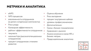 МЕТРИКИ И АНАЛИТИКА
• eNPS
• NPS процессов
• вовлеченность сотрудников
(в целом и отдельные компоненты)
• Риск ухода
• Командная эффективность
• рейтинг эффективности сотрудников
• текучесть
• наличие hipo (высокопотенциальных
сотрудников)
• процент сотрудников с планами
развития
• Оценка обучения
• Риск выгорания
• процент внутренних наймов
• уровень профессионализма
• Дополнительно:
• Связь с бизнес-показателями
• Сравнение с рынком
• Анализ влияния и связи HR и
бизнес-метрик
• Предсказательная аналитика
 