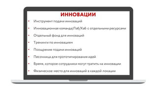 ИННОВАЦИИ
• Инструмент подачи инноваций
• Инновационная команда/Лаб/Хаб с отдельными ресурсами
• Отдельный фонд для инноваций
• Тренинги по инновациям
• Поощрение подачи инноваций
• Песочница для прототипирования идей
• Время, которое сотрудники могут тратить на инновации
• Физическое место для инноваций в каждой локации
 