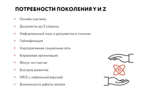 ПОТРЕБНОСТИ ПОКОЛЕНИЯ Y И Z
• Онлайн системы
• Документы до 3 страниц
• Неформальный язык в документах и письмах
• Геймификация
• Корпоративная социальная сеть
• Бирюзовая организация
• Фокус на счастье
• Быстрое развитие
• HRIS с мобильной версией
• Возможность работы remote
 
