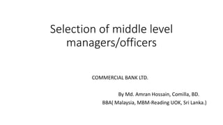 Selection of middle level
managers/officers
COMMERCIAL BANK LTD.
By Md. Amran Hossain, Comilla, BD.
BBA( Malaysia, MBM-Reading UOK, Sri Lanka.)
 