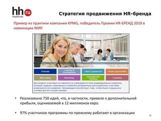 Стратегия продвижения HR-бренда

Пример из практики компании KPMG, победитель Премии HR-БРЕНД 2010 в
номинации МИР.




• Реализовано 750 идей, что, в частности, привело к дополнительной
  прибыли, оцениваемой в 12 миллионов евро.

• 97% участников программы по-прежнему работают в организации
                                                                      12
 
