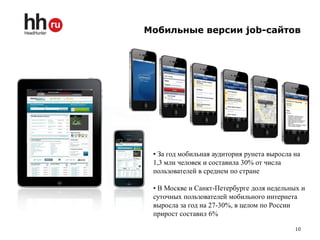 Мобильные версии job-сайтов




 • За год мобильная аудитория рунета выросла на
 1,3 млн человек и составила 30% от числа
 пользователей в среднем по стране

 • В Москве и Санкт-Петербурге доля недельных и
 суточных пользователей мобильного интернета
 выросла за год на 27-30%, в целом по России
 прирост составил 6%

                                             10
 