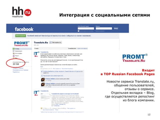 Интеграция с социальными сетями




                                   Входит
              в TOP Russian Facebook Pages

                 Новости сервиса Translate.ru,
                      общение пользователей,
                           отзывы о сервисе.
                    Отдельная вкладка – Blog,
                где осуществляется репостинг
                          из блога компании.



                                         12
 