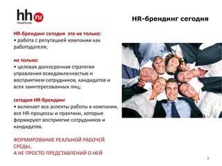 HR-брендинг сегодня

HR-брендинг сегодня это не только:
• работа с репутацией компании как
работодателя;

не только:
• целевая долгосрочная стратегия
управления осведомленностью и
восприятием сотрудников, кандидатов и
всех заинтересованных лиц;

сегодня HR-брендинг
• включает все аспекты работы в компании,
все HR-процессы и практики, которые
формируют восприятие сотрудников и
кандидатов.

ФОРМИРОВАНИЕ РЕАЛЬНОЙ РАБОЧЕЙ
СРЕДЫ,
А НЕ ПРОСТО ПРЕДСТАВЛЕНИЙ О НЕЙ
                                                              3
 