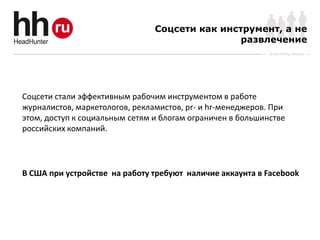 Соцсети как инструмент, а не
                                                развлечение
                                                            Online Hiring Services




Соцсети стали эффективным рабочим инструментом в работе
журналистов, маркетологов, рекламистов, pr- и hr-менеджеров. При
этом, доступ к социальным сетям и блогам ограничен в большинстве
российских компаний.




В США при устройстве на работу требуют наличие аккаунта в Facebook
 