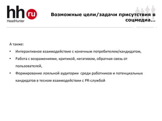 Возможные цели/задачи присутствия в
                                               соцмедиа...
                                                                    Online Hiring Services




А также:
•   Интерактивное взаимодействие с конечным потребителем/кандидатом,
•   Работа с возражениями, критикой, негативом, обратная связь от
    пользователей,
•   Формирование лояльной аудитории среди работников и потенциальных
    кандидатов в тесном взаимодействии с PR-службой
 
