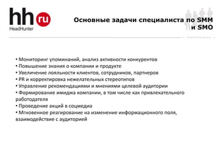 Основные задачи специалиста по SMM
                                                   и SMO
                                                                   Online Hiring Services




• Мониторинг упоминаний, анализ активности конкурентов
• Повышение знания о компании и продукте
• Увеличение лояльности клиентов, сотрудников, партнеров
• PR и корректировка нежелательных стереотипов
• Управление рекомендациями и мнениями целевой аудитории
• Формирование имиджа компании, в том числе как привлекательного
работодателя
• Проведение акций в соцмедиа
• Мгновенное реагирование на изменение информационного поля,
взаимодействие с аудиторией
 