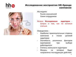 Исследование восприятия HR-бренда
                         компании
        Исследуем:
           Рынок соискателей
           Своих сотрудников

        Вопрос Исследования  аудитории -
           вопрос о том, как не остаться
           слепым.

        Определяем :
        - Наиболее привлекательные стороны
           компании     в  глазах   целевой
           аудитории
        - Значимость различных факторов
           (критериев)     при       выборе
           работодателя
        - Степень лояльности аудитории
        - Фокусы,      на   которые    будут
           направлены последующие действия
                                          8
 