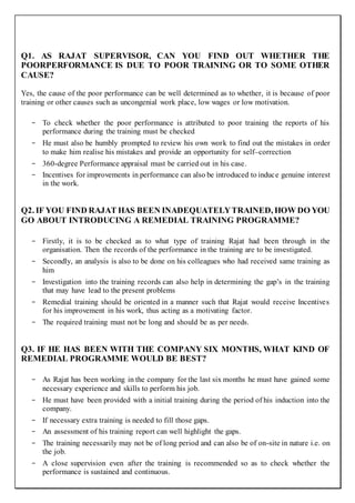 Q1. AS RAJAT SUPERVISOR, CAN YOU FIND OUT WHETHER THE
POORPERFORMANCE IS DUE TO POOR TRAINING OR TO SOME OTHER
CAUSE?
Yes, the cause of the poor performance can be well determined as to whether, it is because of poor
training or other causes such as uncongenial work place, low wages or low motivation.
- To check whether the poor performance is attributed to poor training the reports of his
performance during the training must be checked
- He must also be humbly prompted to review his own work to find out the mistakes in order
to make him realise his mistakes and provide an opportunity for self–correction
- 360-degree Performance appraisal must be carried out in his case.
- Incentives for improvements in performance can also be introduced to induce genuine interest
in the work.
Q2. IF YOU FIND RAJAT HAS BEEN INADEQUATELYTRAINED, HOW DO YOU
GO ABOUT INTRODUCING A REMEDIAL TRAINING PROGRAMME?
- Firstly, it is to be checked as to what type of training Rajat had been through in the
organisation. Then the records of the performance in the training are to be investigated.
- Secondly, an analysis is also to be done on his colleagues who had received same training as
him
- Investigation into the training records can also help in determining the gap’s in the training
that may have lead to the present problems
- Remedial training should be oriented in a manner such that Rajat would receive Incentives
for his improvement in his work, thus acting as a motivating factor.
- The required training must not be long and should be as per needs.
Q3. IF HE HAS BEEN WITH THE COMPANY SIX MONTHS, WHAT KIND OF
REMEDIAL PROGRAMME WOULD BE BEST?
- As Rajat has been working in the company for the last six months he must have gained some
necessary experience and skills to perform his job.
- He must have been provided with a initial training during the period of his induction into the
company.
- If necessary extra training is needed to fill those gaps.
- An assessment of his training report can well highlight the gaps.
- The training necessarily may not be of long period and can also be of on-site in nature i.e. on
the job.
- A close supervision even after the training is recommended so as to check whether the
performance is sustained and continuous.
 