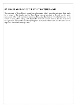 Q5. SHOULD YOU DISCUSS THE SITUATION WITH RAJAT?
The magnitude of the problem is compelling and demands Rajat’s immediate attention. Rajat needs
to be aware of the situation and the harm being caused, such that he doesn’t perceive close
supervision of his work as criticism or reprisal. Discussing the situation will make him aware of his
current position, what’s wrong with it and what remedial action is planned. Rajat’s interest and
willingness are prerequisites for active participation in any remedial measures and also to the success
or positive outcome of the steps taken.
 
