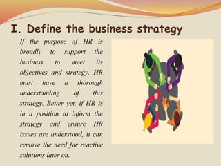 I. Define the business strategy
If the purpose of HR is
broadly to support the
business to meet its
objectives and strategy, HR
must have a thorough
understanding of this
strategy. Better yet, if HR is
in a position to inform the
strategy and ensure HR
issues are understood, it can
remove the need for reactive
solutions later on.
 