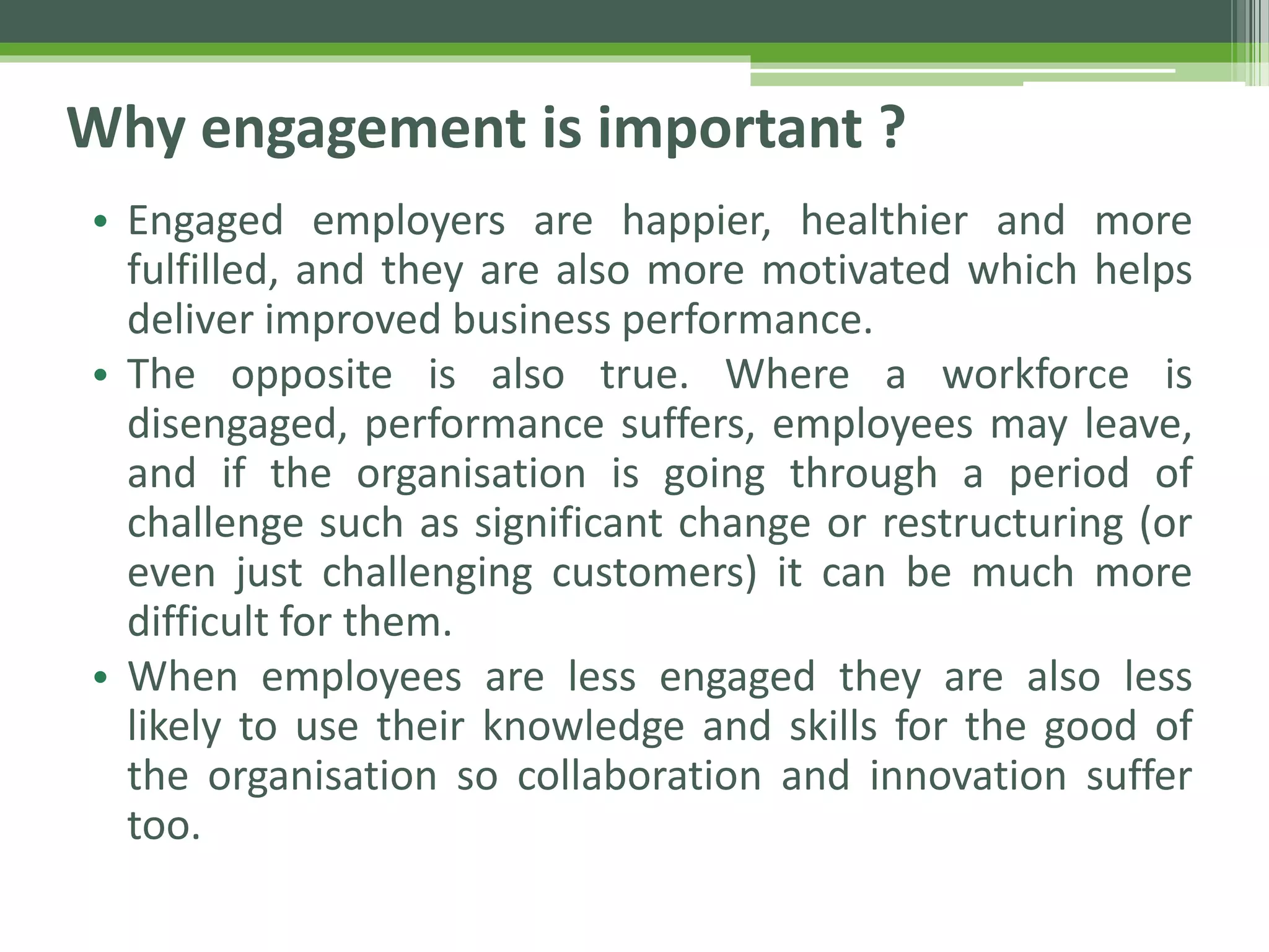 Why engagement is important ?
• Engaged employers are happier, healthier and more
fulfilled, and they are also more motivated which helps
deliver improved business performance.
• The opposite is also true. Where a workforce is
disengaged, performance suffers, employees may leave,
and if the organisation is going through a period of
challenge such as significant change or restructuring (or
even just challenging customers) it can be much more
difficult for them.
• When employees are less engaged they are also less
likely to use their knowledge and skills for the good of
the organisation so collaboration and innovation suffer
too.
 