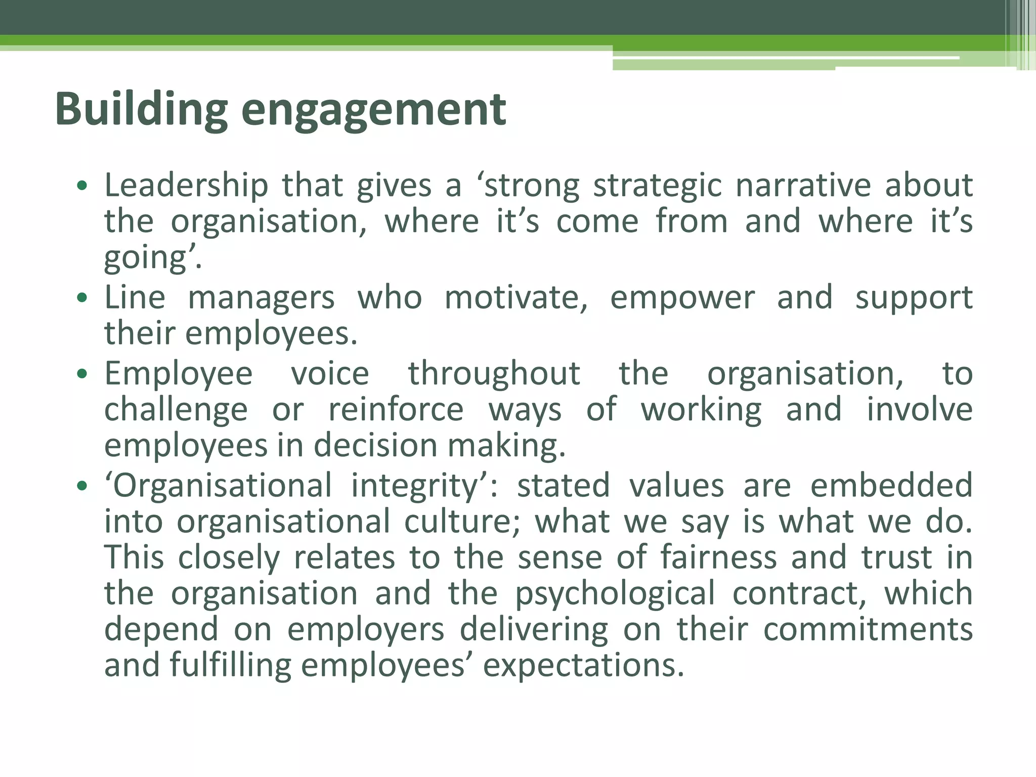 Building engagement
• Leadership that gives a ‘strong strategic narrative about
the organisation, where it’s come from and where it’s
going’.
• Line managers who motivate, empower and support
their employees.
• Employee voice throughout the organisation, to
challenge or reinforce ways of working and involve
employees in decision making.
• ‘Organisational integrity’: stated values are embedded
into organisational culture; what we say is what we do.
This closely relates to the sense of fairness and trust in
the organisation and the psychological contract, which
depend on employers delivering on their commitments
and fulfilling employees’ expectations.
 