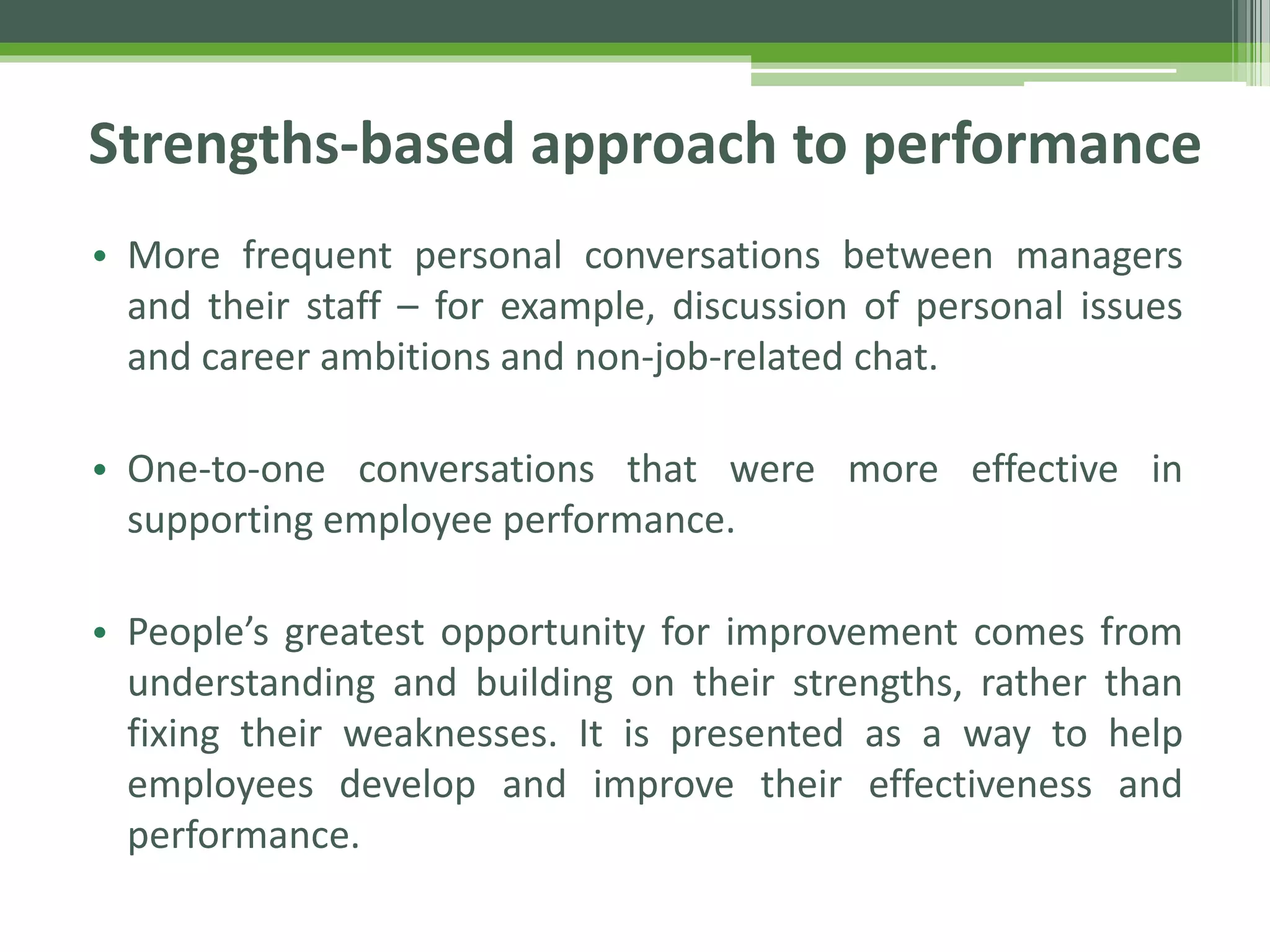 Strengths-based approach to performance
• More frequent personal conversations between managers
and their staff – for example, discussion of personal issues
and career ambitions and non-job-related chat.
• One-to-one conversations that were more effective in
supporting employee performance.
• People’s greatest opportunity for improvement comes from
understanding and building on their strengths, rather than
fixing their weaknesses. It is presented as a way to help
employees develop and improve their effectiveness and
performance.
 