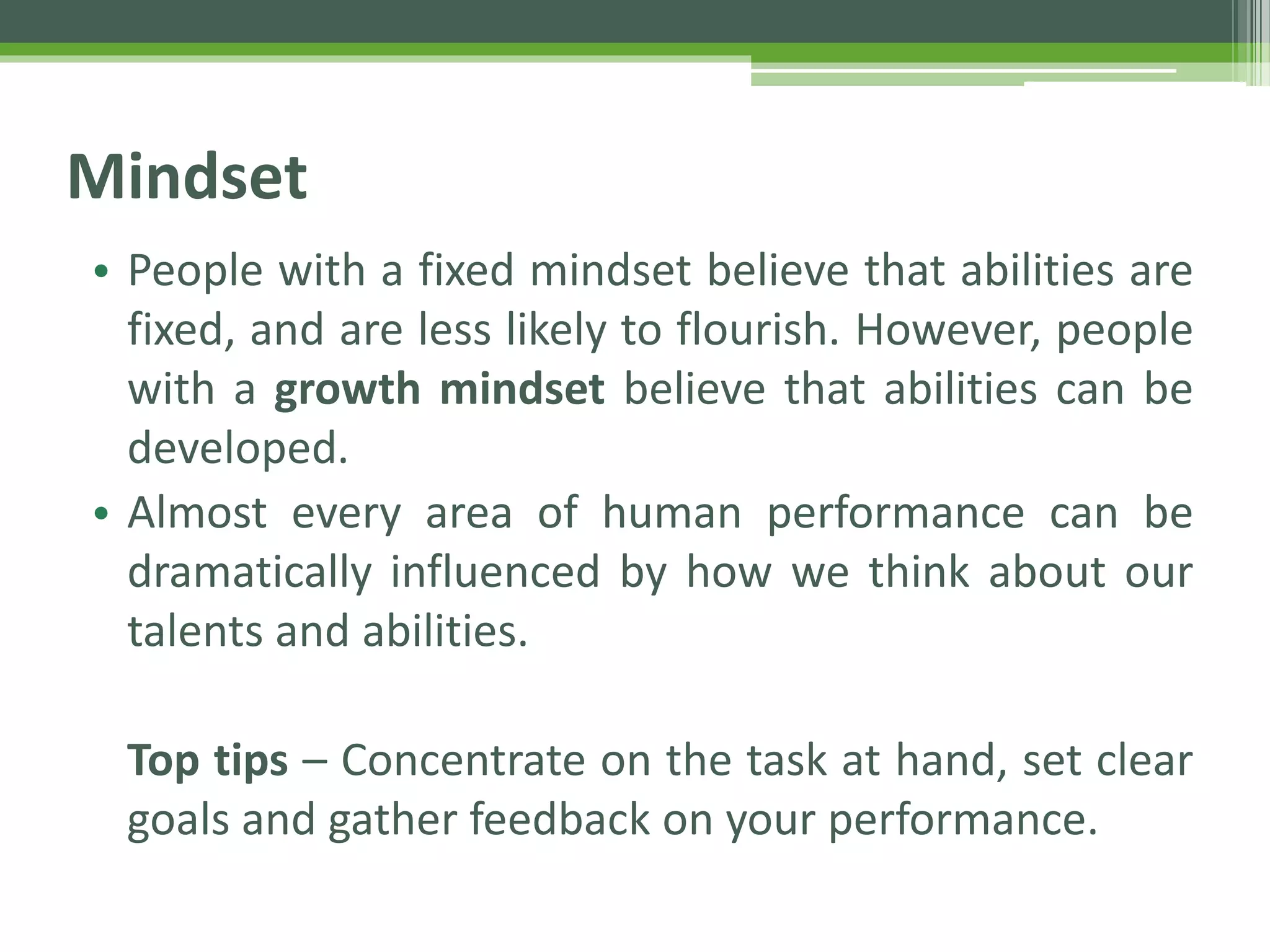 Mindset
• People with a fixed mindset believe that abilities are
fixed, and are less likely to flourish. However, people
with a growth mindset believe that abilities can be
developed.
• Almost every area of human performance can be
dramatically influenced by how we think about our
talents and abilities.
Top tips – Concentrate on the task at hand, set clear
goals and gather feedback on your performance.
 
