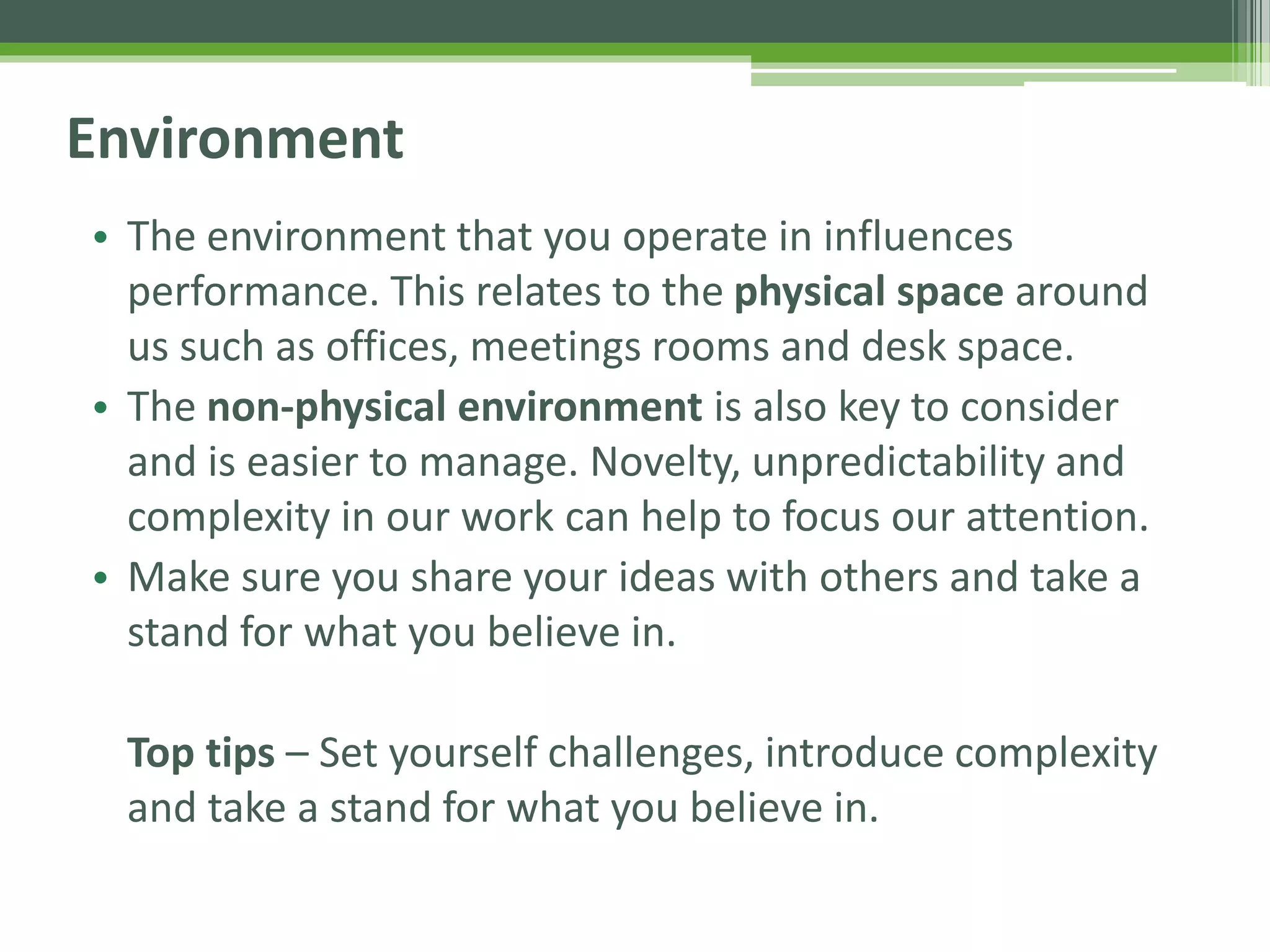 Environment
• The environment that you operate in influences
performance. This relates to the physical space around
us such as offices, meetings rooms and desk space.
• The non-physical environment is also key to consider
and is easier to manage. Novelty, unpredictability and
complexity in our work can help to focus our attention.
• Make sure you share your ideas with others and take a
stand for what you believe in.
Top tips – Set yourself challenges, introduce complexity
and take a stand for what you believe in.
 