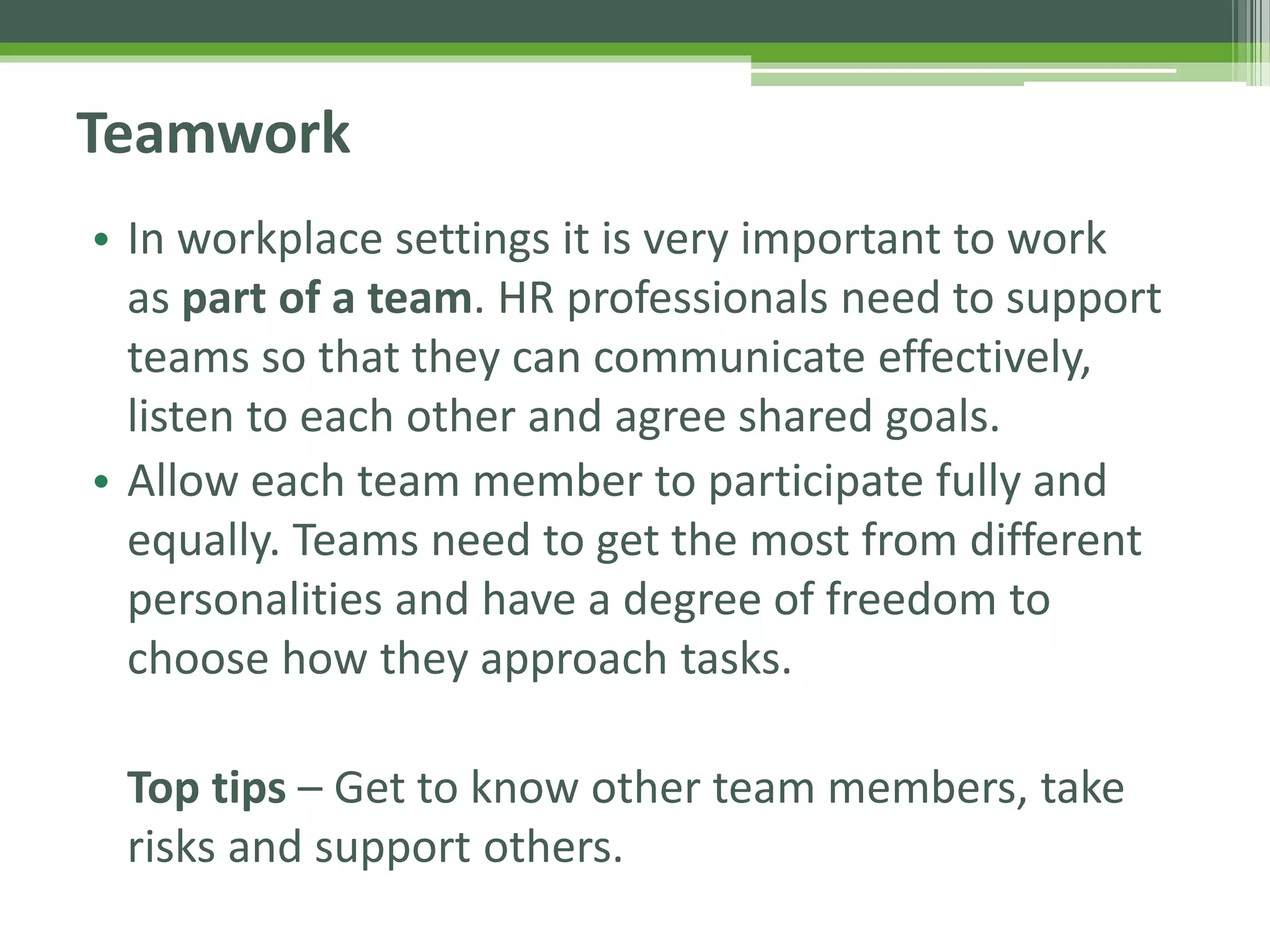 Teamwork
• In workplace settings it is very important to work
as part of a team. HR professionals need to support
teams so that they can communicate effectively,
listen to each other and agree shared goals.
• Allow each team member to participate fully and
equally. Teams need to get the most from different
personalities and have a degree of freedom to
choose how they approach tasks.
Top tips – Get to know other team members, take
risks and support others.
 