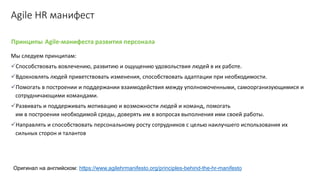 Принципы Agile-манифеста развития персонала
Agile HR манифест
Мы следуем принципам:
✓Способствовать вовлечению, развитию и ощущению удовольствия людей в их работе.
✓Вдохновлять людей приветствовать изменения, способствовать адаптации при необходимости.
✓Помогать в построении и поддержании взаимодействия между уполномоченными, самоорганизующимися и
сотрудничающими командами.
✓Развивать и поддерживать мотивацию и возможности людей и команд, помогать
им в построении необходимой среды, доверять им в вопросах выполнения ими своей работы.
✓Направлять и способствовать персональному росту сотрудников с целью наилучшего использования их
сильных сторон и талантов
Оригинал на английском: https://www.agilehrmanifesto.org/principles-behind-the-hr-manifesto
 