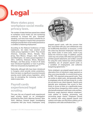 Legal
More states pass
workplace social media
privacy laws.
The number of states that have passed laws related
to workplace social media use and monitoring
continued to increase this year. Generallyspeaking, such laws have made it unlawful for an
employer to request or require that a prospective
employee provide their social media password as
a condition of attaining employment.
According to the National Conference of State
Legislatures, ten states have enacted social
media privacy legislation in 2013. They include
Arkansas, Colorado, Illinois, Nevada, New
Jersey, New Mexico, Oregon, Utah, Vermont,
and Washington. Six states passed legislation in
2012, California, Delaware, Illinois, Maryland,
Michigan, and New Jersey. A total of 36 states
have introduced legislation or have it pending.
Ohio has not passed any legislation yet.[110]
Nationally, although bills have been introduced
in Congress which provide similar protections,
there has been no significant movement towards
passing social media privacy legislation, which
may be prompting the increasing number of
states to pass laws.

Payroll cards
experienced legal
scrutiny.
This year, the use of payroll cards experienced
legal scrutiny, based on an investigation
launched by New York’s Attorney General. New
York’s Attorney General began investigating
companies that pay hourly employees using

Copyright © 2013 ERC (Employers Resource Council)

prepaid payroll cards, with the concern that
fees associated with pay card withdrawals may
be insufficiently disclosed, or excessive, or that
the cards may decrease employees’ take-home
pay, which could, in some cases, result in pay
below the minimum wage. In addition, payroll
cards may not comply with state laws governing
printed payroll statements and written consent
for using the cards; federal law which prohibits
mandatory use of prepaid payroll cards as
a condition of employment; and collective
bargaining agreements.[139]
Some employers use prepaid payroll cards as an
alternative form of electronic wage payment as
they carry many benefits. In a recent local survey
by ERC, 14% reported using payroll cards. They
are similar to debit cards, and generally offered
to employees who do not have access to, or who
do not want to use, direct deposit. Payroll cards
typically give employees free access to their
funds or access to them at a significantly lower
cost than those charged by check cashers, and
also benefit employers with lower costs and fees.
Electronic wage payment reduces employers’
costs relative to creating, processing, and
reconciling paper checks. Employers should
be cautious with using prepaid payroll card
systems and make sure that these systems are in
compliance with state and federal laws. [125]

10

 