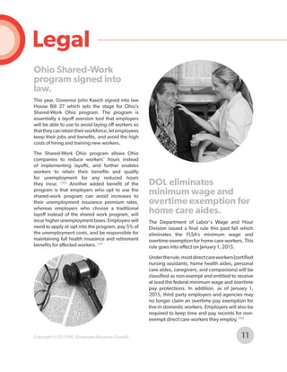 Legal
Ohio Shared-Work
program signed into
law.
This year, Governor John Kasich signed into law
House Bill 37 which sets the stage for Ohio’s
Shared-Work Ohio program. The program is
essentially a layoff aversion tool that employers
will be able to use to avoid laying off workers so
that they can retain their workforce, let employees
keep their jobs and benefits, and avoid the high
costs of hiring and training new workers.
The Shared-Work Ohio program allows Ohio
companies to reduce workers’ hours instead
of implementing layoffs, and further enables
workers to retain their benefits and qualify
for unemployment for any reduced hours
they incur. [135] Another added benefit of the
program is that employers who opt to use the
shared-work program can avoid increases to
their unemployment insurance premium rates,
whereas employers who choose a traditional
layoff instead of the shared work program, will
incur higher unemployment taxes. Employers will
need to apply or opt into the program, pay 5% of
the unemployment costs, and be responsible for
maintaining full health insurance and retirement
benefits for affected workers. [25]

DOL eliminates
minimum wage and
overtime exemption for
home care aides.
The Department of Labor's Wage and Hour
Division issued a final rule this past fall which
eliminates the FLSA’s minimum wage and
overtime exemption for home care workers. This
rule goes into effect on January 1, 2015.
Under the rule, most direct care workers (certified
nursing assistants, home health aides, personal
care aides, caregivers, and companions) will be
classified as non-exempt and entitled to receive
at least the federal minimum wage and overtime
pay protections. In addition, as of January 1,
2015, third party employers and agencies may
no longer claim an overtime pay exemption for
live-in domestic workers. Employers will also be
required to keep time and pay records for nonexempt direct care workers they employ. [56]

Copyright © 2013 ERC (Employers Resource Council)

11

 