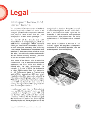 Legal
Cases point to new FLSA
lawsuit trends.
The Federal Judicial Center reported in 2013 that
lawsuits under FLSA have hit a new record. In the
past year, 7,764 cases have been filed in federal
court, which is a 10% increase from 2012, and
nearly a 400% increase from 10 years ago. [117]
The majority of the lawsuits deal with
misclassification of exempt employees, which has
led to millions of dollars paid out from lawsuits to
employees who were misclassified as “exempt”
by their employers, when they were technically
“non-exempt” and needed to be provided with
overtime for work performed above 40 hours
per week. Among the commonly misclassified
workers include brokers, analysts, computer
technicians, and sales professionals. [117]

company's FLSA violations. This particular case is
a reminder to employers that the personal risks
of FLSA non-compliance can be significant, and
that CEOs or other individuals with operational
responsibilities, who directly affect the nature
and conditions of employment, could be liable.
[31]

These cases, in addition to the rise in FLSA
lawsuits, suggest that proper FLSA compliance
continues to be extremely important, and that
non-compliance could be very costly.

Also, a few recent lawsuits point to individual
liability under FLSA, as well as possible criminal
convictions that could result from failing to
comply with the law's requirements. For
example, in October of 2013, the Department
of Labor (DOL) reported that three managers
at High Performance Ropes of America were
guilty of felony counts in an FLSA case, which
included making false statements, withholding
information, and aiding illegal entry into the U.S.
While felony or criminal convictions for managers
under FLSA are atypical, the case serves as a
warning for organizations of the propensity for
more severe legal outcomes. [57]
In another court case, Irizarry v. Catsimatidis, a
court found that the company’s owner and CEO
constituted an “employer” under FLSA and
was therefore liable, even though there was no
conclusive evidence that he directly managed
the employees who claimed the lawsuit against
the company, nor was directly responsible for the

Copyright © 2013 ERC (Employers Resource Council)

12

 