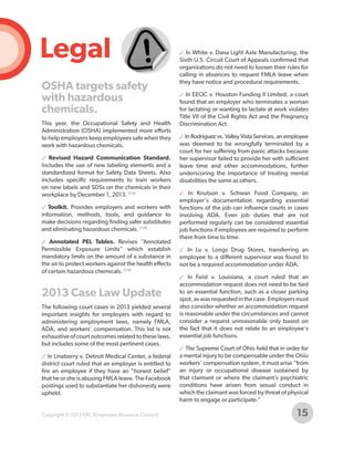 Legal
OSHA targets safety
with hazardous
chemicals.
This year, the Occupational Safety and Health
Administration (OSHA) implemented more efforts
to help employers keep employees safe when they
work with hazardous chemicals.
✓ Revised Hazard Communication Standard.
Includes the use of new labeling elements and a
standardized format for Safety Data Sheets. Also
includes specific requirements to train workers
on new labels and SDSs on the chemicals in their
workplace by December 1, 2013. [113]
✓ Toolkit. Provides employers and workers with
information, methods, tools, and guidance to
make decisions regarding finding safer substitutes
and eliminating hazardous chemicals. [114]
✓ Annotated PEL Tables. Revises “Annotated
Permissible Exposure Limits” which establish
mandatory limits on the amount of a substance in
the air to protect workers against the health effects
of certain hazardous chemicals. [114]

2013 Case Law Update
The following court cases in 2013 yielded several
important insights for employers with regard to
administering employment laws, namely FMLA,
ADA, and workers' compensation. This list is not
exhaustive of court outcomes related to these laws,
but includes some of the most pertinent cases.
✓ In Lineberry v. Detroit Medical Center, a federal
district court ruled that an employer is entitled to
fire an employee if they have an "honest belief"
that he or she is abusing FMLA leave. The Facebook
postings used to substantiate her dishonesty were
upheld.

Copyright © 2013 ERC (Employers Resource Council)

✓ In White v. Dana Light Axle Manufacturing, the
Sixth U.S. Circuit Court of Appeals confirmed that
organizations do not need to loosen their rules for
calling in absences to request FMLA leave when
they have notice and procedural requirements.
✓ In EEOC v. Houston Funding II Limited, a court
found that an employer who terminates a woman
for lactating or wanting to lactate at work violates
Title VII of the Civil Rights Act and the Pregnancy
Discrimination Act.
✓ In Rodriguez vs. Valley Vista Services, an employee
was deemed to be wrongfully terminated by a
court for her suffering from panic attacks because
her supervisor failed to provide her with sufficient
leave time and other accommodations, further
underscoring the importance of treating mental
disabilities the same as others.
✓ In Knutson v. Schwan Food Company, an
employer's documentation regarding essential
functions of the job can influence courts in cases
involving ADA. Even job duties that are not
performed regularly can be considered essential
job functions if employees are required to perform
them from time to time.
✓ In Lu v. Longs Drug Stores, transferring an
employee to a different supervisor was found to
not be a required accommodation under ADA.
✓ In Feist v. Louisiana, a court ruled that an
accommodation request does not need to be tied
to an essential function, such as a closer parking
spot, as was requested in the case. Employers must
also consider whether an accommodation request
is reasonable under the circumstances and cannot
consider a request unreasonable only based on
the fact that it does not relate to an employee's
essential job functions.
✓ The Supreme Court of Ohio held that in order for
a mental injury to be compensable under the Ohio
workers’ compensation system, it must arise “from
an injury or occupational disease sustained by
that claimant or where the claimant’s psychiatric
conditions have arisen from sexual conduct in
which the claimant was forced by threat of physical
harm to engage or participate.”

15

 