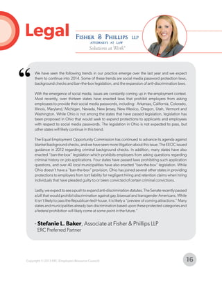 Legal

“

We have seen the following trends in our practice emerge over the last year and we expect
them to continue into 2014. Some of these trends are social media password protection laws,
background checks and ban-the-box legislation, and the expansion of anti-discrimination laws.
With the emergence of social media, issues are constantly coming up in the employment context.
Most recently, over thirteen states have enacted laws that prohibit employers from asking
employees to provide their social media passwords, including: Arkansas, California, Colorado,
Illinois, Maryland, Michigan, Nevada, New Jersey, New Mexico, Oregon, Utah, Vermont and
Washington. While Ohio is not among the states that have passed legislation, legislation has
been proposed in Ohio that would seek to expand protections to applicants and employees
with respect to social media passwords. The legislation in Ohio is not expected to pass, but
other states will likely continue in this trend.
The Equal Employment Opportunity Commission has continued to advance its agenda against
blanket background checks, and we have seen more litigation about this issue. The EEOC issued
guidance in 2012 regarding criminal background checks. In addition, many states have also
enacted “ban-the-box” legislation which prohibits employers from asking questions regarding
criminal history on job applications. Four states have passed laws prohibiting such application
questions, and over 40 local municipalities have also enacted “ban-the-box” legislation. While
Ohio doesn’t have a “ban-the-box” provision, Ohio has joined several other states in providing
protections to employers from tort liability for negligent hiring and retention claims when hiring
individuals that have pleaded guilty to or been convicted of certain criminal convictions.
Lastly, we expect to see a push to expand anti-discrimination statutes. The Senate recently passed
a bill that would prohibit discrimination against gay, bisexual and transgender Americans. While
it isn’t likely to pass the Republican-led House, it is likely a “preview of coming attractions.” Many
states and municipalities already ban discrimination based upon these protected categories and
a federal prohibition will likely come at some point in the future."

- Stefanie L. Baker, Associate at Fisher & Phillips LLP
ERC Preferred Partner

Copyright © 2013 ERC (Employers Resource Council)

16

 