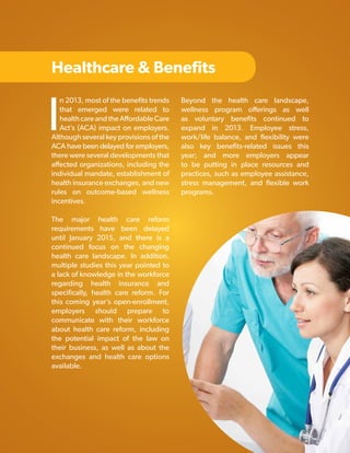 Healthcare & Benefits

I

n 2013, most of the benefits trends
that emerged were related to
health care and the Affordable Care
Act’s (ACA) impact on employers.
Although several key provisions of the
ACA have been delayed for employers,
there were several developments that
affected organizations, including the
individual mandate, establishment of
health insurance exchanges, and new
rules on outcome-based wellness
incentives.

Beyond the health care landscape,
wellness program offerings as well
as voluntary benefits continued to
expand in 2013. Employee stress,
work/life balance, and flexibility were
also key benefits-related issues this
year; and more employers appear
to be putting in place resources and
practices, such as employee assistance,
stress management, and flexible work
programs.

The major health care reform
requirements have been delayed
until January 2015, and there is a
continued focus on the changing
health care landscape. In addition,
multiple studies this year pointed to
a lack of knowledge in the workforce
regarding health insurance and
specifically, health care reform. For
this coming year’s open-enrollment,
employers should prepare to
communicate with their workforce
about health care reform, including
the potential impact of the law on
their business, as well as about the
exchanges and health care options
available.

Copyright © 2013 ERC (Employers Resource Council)

17

 