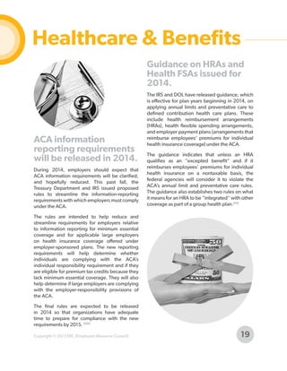 Healthcare & Benefits
Guidance on HRAs and
Health FSAs issued for
2014.

ACA information
reporting requirements
will be released in 2014.
During 2014, employers should expect that
ACA information requirements will be clarified,
and hopefully reduced. This past fall, the
Treasury Department and IRS issued proposed
rules to streamline the information-reporting
requirements with which employers must comply
under the ACA.

The IRS and DOL have released guidance, which
is effective for plan years beginning in 2014, on
applying annual limits and preventative care to
defined contribution health care plans. These
include health reimbursement arrangements
(HRAs), health flexible spending arrangements,
and employer payment plans (arrangements that
reimburse employees’ premiums for individual
health insurance coverage) under the ACA.
The guidance indicates that unless an HRA
qualifies as an “excepted benefit” and if it
reimburses employees’ premiums for individual
health insurance on a nontaxable basis, the
federal agencies will consider it to violate the
ACA’s annual limit and preventative care rules.
The guidance also establishes two rules on what
it means for an HRA to be “integrated” with other
coverage as part of a group health plan.[55]

The rules are intended to help reduce and
streamline requirements for employers relative
to information reporting for minimum essential
coverage and for applicable large employers
on health insurance coverage offered under
employer-sponsored plans. The new reporting
requirements will help determine whether
individuals are complying with the ACA’s
individual responsibility requirement and if they
are eligible for premium tax credits because they
lack minimum essential coverage. They will also
help determine if large employers are complying
with the employer-responsibility provisions of
the ACA.
The final rules are expected to be released
in 2014 so that organizations have adequate
time to prepare for compliance with the new
requirements by 2015. [105]
Copyright © 2013 ERC (Employers Resource Council)

19

 