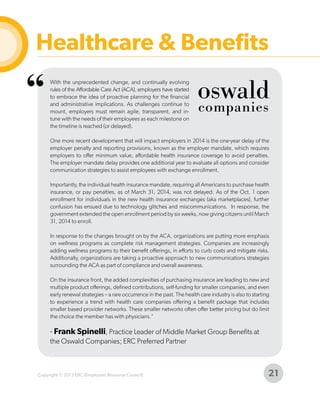 Healthcare & Benefits

“

With the unprecedented change, and continually evolving
rules of the Affordable Care Act (ACA), employers have started
to embrace the idea of proactive planning for the financial
and administrative implications. As challenges continue to
mount, employers must remain agile, transparent, and intune with the needs of their employees as each milestone on
the timeline is reached (or delayed).
One more recent development that will impact employers in 2014 is the one-year delay of the
employer penalty and reporting provisions, known as the employer mandate, which requires
employers to offer minimum value, affordable health insurance coverage to avoid penalties.
The employer mandate delay provides one additional year to evaluate all options and consider
communication strategies to assist employees with exchange enrollment.
Importantly, the individual health insurance mandate, requiring all Americans to purchase health
insurance, or pay penalties, as of March 31, 2014, was not delayed. As of the Oct. 1 open
enrollment for individuals in the new health insurance exchanges (aka marketplaces), further
confusion has ensued due to technology glitches and miscommunications. In response, the
government extended the open enrollment period by six weeks, now giving citizens until March
31, 2014 to enroll.
In response to the changes brought on by the ACA, organizations are putting more emphasis
on wellness programs as complete risk management strategies. Companies are increasingly
adding wellness programs to their benefit offerings, in efforts to curb costs and mitigate risks.
Additionally, organizations are taking a proactive approach to new communications strategies
surrounding the ACA as part of compliance and overall awareness.
On the insurance front, the added complexities of purchasing insurance are leading to new and
multiple product offerings, defined contributions, self-funding for smaller companies, and even
early renewal strategies – a rare occurrence in the past. The health care industry is also to starting
to experience a trend with health care companies offering a benefit package that includes
smaller based provider networks. These smaller networks often offer better pricing but do limit
the choice the member has with physicians."

- Frank Spinelli, Practice Leader of Middle Market Group Benefits at
the Oswald Companies; ERC Preferred Partner

Copyright © 2013 ERC (Employers Resource Council)

21

 