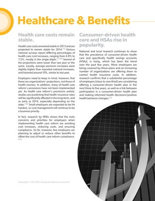 Healthcare & Benefits
Health care costs remain Consumer-driven health
stable.
care and HSAs rise in
popularity.
Health care costs remained stable in 2013 and are
projected to remain stable for 2014.[19] Various
national surveys report differing percentages of
health care cost increases, ranging from 4.8% to
7.5%, mostly in the single digits.[11] [99] Several of
the projections were lower than last year or the
same. Locally, average premium increases were
slightly higher than reported national increases,
and hovered around 10%, similar to last year.
Employers need to keep in mind, however, that
these are organizations’ projections, not those of
health insurers. In addition, many of health care
reform's provisions have not been implemented
yet. As health care reform's provisions unfold,
studies are predicting that health insurance rates
will be significantly affected in the long-term, and
as early as 2014, especially depending on the
state.[140] Small employers are expected to be hit
hardest, so cost-management will continue to be
a business priority.

National and local research continues to show
that the prevalence of consumer-driven health
care and specifically health savings accounts
(HSAs), is rising, which has been the trend
over the past few years. More employees are
being covered by these plans and an increasing
number of organizations are offering them to
control health insurance costs. In addition,
research confirms that a substantial percentage
of employers (close to one-third) are considering
offering a consumer-driven health plan in the
next three to five years, as well as a link between
participation in a consumer-driven health plan
and making informed health decisions/positive
health behavior changes.[12]

In fact, research by Willis shows that the main
concerns and priorities for employers when
implementing health care reform are avoiding
cost increases, reducing costs, and ensuring
compliance. So far, however, few employers are
planning to adjust or reduce other benefits to
offset the cost of health care reform compliance.
[155]

Copyright © 2013 ERC (Employers Resource Council)

22

 