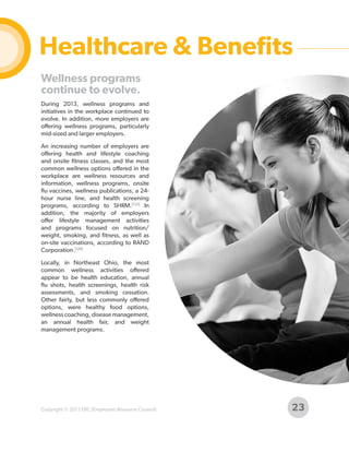 Healthcare & Benefits
Wellness programs
continue to evolve.
During 2013, wellness programs and
initiatives in the workplace continued to
evolve. In addition, more employers are
offering wellness programs, particularly
mid-sized and larger employers.
An increasing number of employers are
offering health and lifestyle coaching
and onsite fitness classes, and the most
common wellness options offered in the
workplace are wellness resources and
information, wellness programs, onsite
flu vaccines, wellness publications, a 24hour nurse line, and health screening
programs, according to SHRM.[132] In
addition, the majority of employers
offer lifestyle management activities
and programs focused on nutrition/
weight, smoking, and fitness, as well as
on-site vaccinations, according to RAND
Corporation.[120]
Locally, in Northeast Ohio, the most
common wellness activities offered
appear to be health education, annual
flu shots, health screenings, health risk
assessments, and smoking cessation.
Other fairly, but less commonly offered
options, were healthy food options,
wellness coaching, disease management,
an annual health fair, and weight
management programs.

Copyright © 2013 ERC (Employers Resource Council)

23

 
