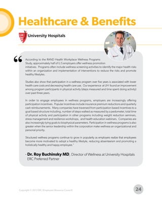 Healthcare & Benefits

“

According to the RAND Health Workplace Wellness Programs
Study, approximately half of U.S employers offer wellness promotion
initiatives. Programs often include wellness screening activities to identify the major health risks
within an organization and implementation of interventions to reduce the risks and promote
healthy lifestyles.
Studies also show that participation in a wellness program over five years is associated with lower
health care costs and decreasing health care use. Our experience at UH found an improvement
among program participants in physical activity (steps measured and time spent doing activity)
over past three years.
In order to engage employees in wellness programs, employers are increasingly offering
participation incentives. Popular incentives include insurance premium reductions and quarterly
cash reimbursements. Many companies have traversed from participation based incentives to a
goal based structure including, number of steps walked as measured by a pedometer, total time
of physical activity and participation in other programs including weight reduction seminars,
stress management and resilience workshops, and health education webinars. Companies are
also increasingly tying goals to biophysical parameters. Participation in wellness programs is also
greater when the senior leadership within the corporation make wellness an organizational and
personal priority.
Structured wellness programs continue to grow in popularity as employers realize that employees
become more motivated to adopt a healthy lifestyle, reducing absenteeism and promoting a
holistically healthy and happy employee."

- Dr. Roy Buchinsky MD, Director of Wellness at University Hospitals
ERC Preferred Partner

Copyright © 2013 ERC (Employers Resource Council)

24

 