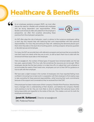 Healthcare & Benefits

“

As an employee assistance program (EAP), we most often
discuss the need for a flexible work schedule with employees
who are facing dependent care responsibilities. While
flexible work trends are often articulated from the employer’s
perspective, we often find ourselves advocating these
practices from the employee’s perspective.
An EAP often plays the role of educator, coach or advisor to the numerous employees calling
us each day who request help with balancing their work responsibilities with their personal
responsibilities. For most, they are looking for help with addressing the demands placed upon
them when they take on the dual role of working parent, working caregiver, temporary guardian
or devoted spouse and employee.
For many, the EAP can provide them with referrals to programs and services that can provide the
care their loved one needs while they are at work, as well as teach them how to deal with the
emotional toll these issues take on the employee.
Here at ease@work, the number of these types of requests have remained stable over the last
two years, approximately 11% of our calls. But sometimes the resources are not enough. When
employees decide that the best solution is to take time off or to adjust their work schedule to
accommodate the needs of their loved ones, employees can turn to their EAP for guidance on
how to talk with their employer.
We have seen a slight increase in the number of employees who have reported feeling more
confident in knowing how to best work in cooperation with their employer to find creative ways
to take ownership for these personal responsibilities, while honoring their work commitments
because of the support and conversations they’ve received from their EAP.
If the employee has been made aware of their company’s Flexible Work Practices, feels that they
have a manager who is understanding of their situation, and believes the company’s flexible
work practices to be fair, they are more likely to strive to address their personal issues while
being responsible and respectful to the duties of their job. This creates a win-win for both the
employee and employer."

- Janet M. Schiavoni, Director at ease@work
ERC Preferred Partner

Copyright © 2013 ERC (Employers Resource Council)

28

 