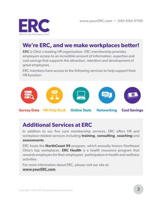 www.yourERC.com • 440-684-9700

We’re ERC, and we make workplaces better!
ERC is Ohio's leading HR organization. ERC membership provides
employers access to an incredible amount of information, expertise and
cost savings that supports the attraction, retention and development of
great employees.
ERC members have access to the following services to help support their
HR function:

Survey Data

HR Help Desk

Online Tools

Networking

Cost Savings

Additional Services at ERC
In addition to our five core membership services, ERC offers HR and
workplace-related services including training, consulting, coaching and
assessments.
ERC hosts the NorthCoast 99 program, which annually honors Northeast
Ohio’s top workplaces. ERC Health is a health insurance program that
rewards employers for their employees’ participation in health and wellness
activities.
For more information about ERC, please visit our site at:
www.yourERC.com.

Copyright © 2013 ERC (Employers Resource Council)

3

 