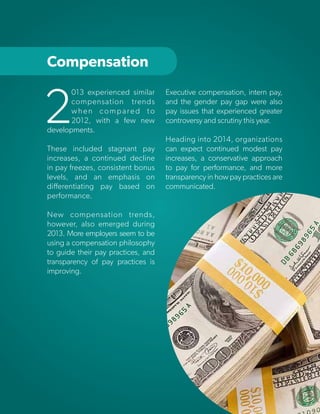 Compensation

2

013 experienced similar
compensation trends
when compared to
2012, with a few new
developments.
These included stagnant pay
increases, a continued decline
in pay freezes, consistent bonus
levels, and an emphasis on
differentiating pay based on
performance.

Executive compensation, intern pay,
and the gender pay gap were also
pay issues that experienced greater
controversy and scrutiny this year.
Heading into 2014, organizations
can expect continued modest pay
increases, a conservative approach
to pay for performance, and more
transparency in how pay practices are
communicated.

New compensation trends,
however, also emerged during
2013. More employers seem to be
using a compensation philosophy
to guide their pay practices, and
transparency of pay practices is
improving.

Copyright © 2013 ERC (Employers Resource Council)

30

 