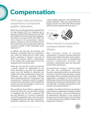 Compensation
CEO pay ratio practices
experience increased
public attention.
Earlier this year, Bloomberg News reported that
the gap between CEO and employee pay is
growing, and that CEO compensation is over 200
times higher than the pay of average employees.
This reflects an increase of 20% since 2009. The
ratio is based on the government's industryspecific averages for pay and benefits and the
SEC-required summary compensation table that
companies publish in their shareholder proxy
statements.[75]
In addition, this past fall, The Securities and
Exchange Commission (SEC) has proposed a
rule, under the Dodd-Frank Act, which would
require companies to disclose a pay ratio of
their chief executive officer's compensation
to the median total compensation of all of its
employees (for the last fiscal year).
Under the rule, the SEC would not prescribe
a specific method for organizations to use
when calculating a pay ratio and companies
would have the flexibility to determine the
median annual total compensation among their
employees and make reasonable estimates
when calculating elements of employees' total
compensation. Companies would be required
to disclose the method they used to identify the
median and total compensation as well as any
amounts that are estimated.[128]
But according to Towers Watson, companies are
concerned about the cost and effort involved
in complying with the SEC's proposed CEO
pay ratio disclosure. In a survey it conducted,
over half of respondents were concerned about
complying with the new disclosure requirement,
specifically gathering pay data, determining

Copyright © 2013 ERC (Employers Resource Council)

a data-sampling approach, and identifying the
median employee. Thirty-one percent said their
biggest concern was where their CEO-to-worker
pay ratio stood compared with their peers.[149]

New trends in executive
compensation take
shape.
With increased scrutiny of executive
compensation, companies are being required to
disclose more details about their senior leaders'
compensation, and as a result, are strengthening
executive compensation practices, how
executives' compensation plans are structured,
and the link to performance.
Pricewaterhouse Coopers' research found
that clear and unambiguous, short-term
focused compensation tends to be preferred by
executives. It also found that executives consider
pay practices that are consistent with those of the
organization's competitors to be the most fair.
Additionally, it showed that executives prefer less
risky pay for performance rewards based on clear
and internally controllable measurements, such
as profit, versus external factors.[118]
In addition, Pearl Meyer & Partners reports that a
solid executive compensation strategy should be
linked to the business' needs and achievement
of organizational objectives. It also should be
focused on pay for performance and customized
to reflect business risks at different stages in the
organization's lifecycle.[116]

32

 