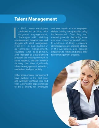 Talent Management

I

n 2013, many employers
continued to be faced with
stagnant engagement,
challenges with retaining
employees and rising turnover, and
struggles with talent management.
N a m e l y, o r g a n i z a t i o n s ’
performance management,
rewards and recognition,
and leadership development
practices are missing the mark in
some respects, despite research
showing that they significantly
influence engagement, retention,
motivation, and productivity.

and new trends in how employers
deliver training are gradually being
implemented. Coaching and
mentoring are also becoming more
common developmental tools.
In addition, shifting workplace
demographics are sparking debate
in the workplace, and causing
employers to rethink and retool their
talent management practices.

Other areas of talent management
have evolved in the past year,
and will likely continue into next
year. Closing skill gaps continues
to be a priority for employers

Copyright © 2013 ERC (Employers Resource Council)

35

 