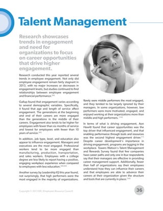 Talent Management
Research showcases
trends in engagement
and need for
organizations to focus
on career opportunities
that drive higher
engagement.
Research conducted this year reported several
trends in employee engagement. Not only did
employee engagement remain fairly stagnant in
2013, with no major increases or decreases in
engagement levels, but studies continued to find
relationships between employee engagement
and financial performance.[68]
Gallup found that engagement varies according
to several demographic variables. Specifically,
it found that age and length of service affect
engagement. The generations at the beginning
and end of their careers are more engaged
than the generations in the middle of their
careers. Engagement also tends to be higher for
employees with fewer than six months of service
and lowest for employees with fewer than 10
years of service.[68]
In addition, job type, level, and education also
appear to influence engagement. Managers and
executives are the most engaged. Professional
workers tend to be more engaged than
manufacturing, production, transportation,
and sales workers. Employees with a college
degree are less likely to report having a positive,
engaging workplace experience when compared
to employees with less education.[68] [69]
Another survey by Leadership IQ this year found,
not surprisingly, that high performers were the
most engaged in the majority of organizations.

Copyright © 2013 ERC (Employers Resource Council)

Rarely were middle performers the most engaged,
and they tended to be largely ignored by their
managers. In some organizations, however, low
performers were more motivated, engaged, and
enjoyed working at their organizations more than
middle and high performers. [154]
In terms of what is driving engagement, Aon
Hewitt found that career opportunities was the
top driver that influenced engagement, and that
enabling performance through tools and resources
was the second highest engagement driver.[17]
Despite career development's importance in
driving engagement, programs are lagging in the
workplace. Towers Watson's Talent Management
and Rewards Survey found that few companies
have career paths and only one in four respondents
say that their managers are effective in providing
career management support. Additionally, fewer
than half of organizations say their employees
understand how they can influence their careers
and that employees are able to advance their
careers at their organization given the structure
and tools that are currently in place.[150]

36

 