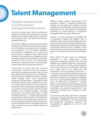 Talent Management
Studies report trends
in performance
management practices.
Several new studies report trends in performance
management practices among employers, showcase
performance management best practices, and reveal
what employees want most from the performance
management process.
Early in 2013, SHRM set a performance management
standard which provides organizations with a uniform
way of analyzing and discussing their employee’s
job performance – the first standard established
for performance management. It is a useful set of
best practices for employers, which details several
elements of the performance management process
including manager and employee roles, goal setting,
performance review process and measurement,
performance improvement plans, and connections
to other performance management processes.[131]
A great deal of research this year uncovered
commonalities in factors that drive the success of
performance management processes. Mercer found
that organizations generally have commonalities in
their performance management programs including
setting employee goals, using competencies,
conducting self assessments, incorporating overall
performance ratings, linking performance and pay,
and using a 5-point rating scale. It also showed that
the top driver of successful performance management
was people management skills, specifically setting
employee goals, providing feedback, evaluating
performance, and linking performance to talent
management decisions.[100] Another study conducted
by researchers at Duke University, Harvard Business
School and Yale University this year supported the
use of goal-setting in the performance management
process and found that when employees help create
their own goals, they are more likely to perform at
higher levels.[96]

Copyright © 2013 ERC (Employers Resource Council)

Deloitte's research suggests similar trends in that
immediate feedback, recognition/strength-based
feedback, peer and multi-source feedback, manager
capability to coach effectively, easy and quick access
to performance data, and performance management
technology are crucial elements of performance
management that drive system effectiveness.[53]
Likewise, in a study conducted by the SHRM, 90%
of organizations believe that feedback from an
employee’s direct supervisor plus feedback from their
peers is the most accurate evaluation of performance,
despite the fact that most do not include peer feedback
as part of the evaluation process. In addition, around
half of employers say their performance management
process is not effective and needs to be overhauled.
[134]

Other studies this year report on employees’
perceptions of their organizations’ current
performance management practices. They show that
employees are generally skeptical of performance
reviews, viewing them as unfair and perceiving them
to not be true indicators or performance, reflecting
only a single point of view, making them feel
undervalued, and not accounting for past work. [73]
[87]
Employees believe that development and growth
should be the top goal for performance management,
and that more recognition, peer feedback or feedback
from others, and immediate feedback are desirable
facets of performance management.[73] Similarly,
another survey showed that the widespread majority
of employees prefer face-to-face meetings about their
performance, and younger employees favor more
performance meetings when compared to older
employees.[38]
On a final note, studies also confirm that the majority of
organizations are applying performance management
to executives, including CEOs. This sends a message
that performance expectations, standards, and
accountability are applicable to all levels of the
organization.[86]

37

 