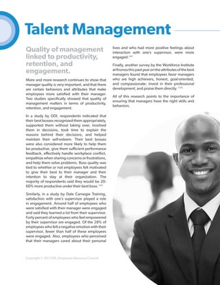 Talent Management
Quality of management
linked to productivity,
retention, and
engagement.
More and more research continues to show that
manager quality is very important, and that there
are certain behaviors and attributes that make
employees more satisfied with their manager.
Two studies specifically showed that quality of
management matters in terms of productivity,
retention, and engagement.

lives and who had more positive feelings about
interaction with one’s supervisor, were more
engaged.[48]
Finally, another survey by the Workforce Institute
at Kronos this past year on the attributes of the best
managers found that employees favor managers
who are high achievers, honest, goal-oriented,
and compassionate; invest in their professional
development; and praise them directly. [156]
All of this research points to the importance of
ensuring that managers have the right skills and
behaviors.

In a study by DDI, respondents indicated that
their best bosses recognized them appropriately,
supported them without taking over, involved
them in decisions, took time to explain the
reasons behind their decisions, and helped
maintain their self-esteem. Their best bosses
were also considered more likely to help them
be productive, give them sufficient performance
feedback, effectively handle workplace conflict,
empathize when sharing concerns or frustrations,
and help them solve problems. Boss quality was
tied to whether or not employees felt motivated
to give their best to their manager and their
intention to stay at their organization. The
majority of respondents said they would be 2060% more productive under their best boss. [49]
Similarly, in a study by Dale Carnegie Training,
satisfaction with one’s supervisor played a role
in engagement. Around half of employees who
were satisfied with their manager were engaged
and said they learned a lot from their supervisor.
Forty percent of employees who feel empowered
by their supervisor are engaged. Of the 28% of
employees who felt a negative emotion with their
supervisor, fewer than half of these employees
were engaged. Also, employees who perceived
that their managers cared about their personal

Copyright © 2013 ERC (Employers Resource Council)

38

 