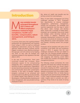 Introduction

M

any notable trends
emerged throughout
2013 which will
affect employers’
initiatives related to legal
compliance, health care/
benefits, compensation, talent
management, and hiring in
2014.

In summary, there were a few significant federal
employment law developments and Supreme
Court rulings in 2013, as well as continued
heightened enforcement among the federal
agencies. Health care reform, however, was the
biggest compliance issue affecting employers
this past year, and will continue to be heading
into 2014, as new rules are finalized and
employers prepare for key regulations that take
effect in 2015.
In the area of compensation, there were
continued modest pay increases. More
employers appear to be compensating
strategically, with a compensation philosophy
and focus on pay for performance. Organizations
are also becoming somewhat more transparent
and communicative about their compensation
practices. In the realm of benefits, wellness
programs continued to be enhanced and
employers seem to be offering voluntary benefits
to a greater degree. More attention on work/
life programs, including flexible scheduling and
stress management, also was prevalent among
employers in 2013.

But, above all, health care benefits was the
primary concern for most employers.
Many of same talent management and hiring
challenges persisted in 2013. Employers
face opportunities to improve employee
engagement, performance management,
rewards and recognition, the candidate and
new-hire experience; and the ways in which
they attract, retain, manage, and develop
talent. Faced with a shortage of skilled talent,
employers are increasingly using social media
and strategic online recruiting methods to
find workers. In addition, leadership and
employee development continue to be areas
of concern and priority for employers, and are
being affected by certain demographic needs
and interests, including women and younger
workers.
Employers will be operating with quite a bit of
uncertainty in the health care and compliance
arenas in 2014. It appears that the main
challenges employers will face are related to
health care, the changing benefits landscape,
difficulties in finding skilled talent, and struggles
with engaging and retaining current talent
with modest pay increases and lagging talent
management practices.
The following e-book summarizes the most
important HR trends that surfaced throughout
2013 and several trends you should expect
and plan for heading into 2014 – supported by
both national and local research. It also includes
detailed commentary from local subject-matter
experts in Northeast Ohio on trends they’ve
observed this year and how those will affect HR
in 2014. These combined research and subject
matter insights serve to provide you with a
summary of key trends to be aware of during
2014.

PLEASE NOTE: By providing you with research information that may be contained in this message, the Employers Resource Council (ERC) is not providing a qualified
legal opinion concerning any particular human resource issue. As such, research information that ERC provides to its members should not be relied upon or considered
a substitute for legal advice. The information that we provide is for general employer use and not necessarily for individual application. We also recommend that you
consult your legal counsel regarding workplace matters when and if appropriate.

Copyright © 2013 ERC (Employers Resource Council)

4

 
