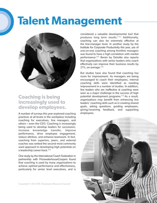 Talent Management
considered a valuable developmental tool that
produces long term results.[145] Additionally,
coaching can also be extremely effective at
the line-manager level. In another study by the
Institute for Corporate Productivity this year, use of
one-on-one coaching among frontline managers
was found to have a high correlation with market
performance.[56] Bersin by Deloitte also reports
that organizations with senior leaders who coach
effectively can improve their business results by
21%, on average.[26]

Coaching is being
increasingly used to
develop employees.
A number of surveys this year explored coaching
practices at all levels in the workplace including
coaching for executives, line managers, and
others – even the CEO. Coaching is increasingly
being used to develop leaders for succession,
increase knowledge transfer, improve
performance, drive employee engagement,
reduce attrition, and enhance teamwork. In fact,
coaching from superiors, peers, and external
coaches was ranked the second most commonly
used approach in developing high potentials on
a leadership career track.[54]

But studies have also found that coaching has
room for improvement. As managers are being
encouraged to coach their employees, internal
coaching skills were identified as needing
improvement in a number of studies. In addition,
line leaders who are ineffective at coaching were
seen as a major challenge in the success of high
potential development programs.[54] As a result,
organizations may benefit from enhancing line
leaders’ coaching skills such as in creating shared
goals, asking questions, guiding employees,
giving/receiving feedback, and supporting
employees.

One study by the International Coach Federation in
partnership with PricewaterhouseCoopers found
that coaching is used by many organizations to
achieve optimal performance and effectiveness,
particularly for senior level executives, and is

Copyright © 2013 ERC (Employers Resource Council)

40

 