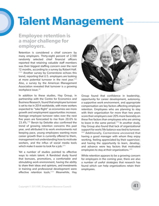 Talent Management
Employee retention is
a major challenge for
employers.
Retention is considered a chief concern by
many employers. Thirty-eight percent of 2,100
randomly selected chief financial officers
reported that retaining valuable staff members
was their biggest staffing concern over the next
12 months, according to a survey by Robert Half.
[123]
Another survey by Cornerstone echoes this
trend, reporting that U.S. employers are looking
at more potential turnover in the next year.[43]
Also, a survey by the American Management
Association revealed that turnover is a growing
workplace issue.[4]
In addition to these studies, Hay Group, in
partnership with the Centre for Economics and
Business Research, found that employee turnover
is set to rise in 2014 worldwide, with more workers
expected to “take flight” as economies see more
growth and employment opportunities increase.
Average employee turnover rates over the next
five years are forecasted to rise from 20.6% to
23.4%.[79] Bersin by Deloitte also confirmed the
trend of growing retention concerns this past
year, and attributed it to work environments not
keeping pace, young employees wanting more
career growth than is currently offered to them,
management not understanding how to motivate
workers, and the influx of social media tools
which make it easier to look for a job.[27]
Yet a number of studies pointed to effective
ways to retain talent. A Randstad study found
that bonuses, promotions, a comfortable and
stimulating work environment, having the ability
to share their ideas and opinions, and investments
in training and professional development were
effective retention tools.[121] Meanwhile, Hay

Copyright © 2013 ERC (Employers Resource Council)

Group found that confidence in leadership,
opportunity for career development, autonomy,
a supportive work environment, and appropriate
compensation are key factors affecting employee
retention. Employees who are planning to stay
with their organization for more than two years
score their employers over 20% more favorably on
these five factors than employees who are aiming
to leave in the same period.[79] In another study,
Hay Group also found that lack of organizational
support for work/life balance was tied to turnover.
[80]
Additionally, Cornerstone uncovered that
having a good manager with whom they enjoy
working, feeling appreciated by their supervisor;
and having the opportunity to learn, develop,
and advance were key factors that motivated
employees to stay at their organizations.[43]
While retention appears to be a growing concern
for employers in the coming year, there are also
a number of useful strategies that research has
found which can help organizations retain their
employees.

41

 