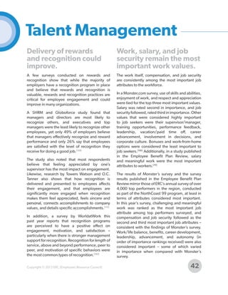Talent Management
Delivery of rewards
and recognition could
improve.

Work, salary, and job
security remain the most
important work values.

A few surveys conducted on rewards and
recognition show that while the majority of
employers have a recognition program in place
and believe that rewards and recognition is
valuable, rewards and recognition practices are
critical for employee engagement and could
improve in many organizations.

The work itself, compensation, and job security
are consistently among the most important job
attributes to the workforce.

A SHRM and Globoforce study found that
managers and directors are most likely to
recognize others, and executives and top
managers were the least likely to recognize other
employees, yet only 49% of employers believe
that managers effectively recognize and reward
performance and only 26% say that employees
are satisfied with the level of recognition they
receive for doing a good job.[134]
The study also noted that most respondents
believe that feeling appreciated by one’s
supervisor has the most impact on engagement.
Likewise, research by Towers Watson and O.C.
Tanner also shows that how recognition is
delivered and presented to employees affects
their engagement, and that employees are
significantly more engaged when recognition
makes them feel appreciated, feels sincere and
personal, connects accomplishments to company
values, and details specific accomplishments.[112]
In addition, a survey by WorldatWork this
past year reports that recognition programs
are perceived to have a positive effect on
engagement, motivation, and satisfaction –
particularly when there is stronger management
support for recognition. Recognition for length of
service, above and beyond performance, peer to
peer, and motivation of specific behaviors were
the most common types of recognition.[162]
Copyright © 2013 ERC (Employers Resource Council)

In a Monster.com survey, use of skills and abilities,
enjoyment of work, and respect and appreciation
were tied for the top three most important values.
Salary was rated second in importance, and job
security followed, rated third in importance. Other
values that were considered highly important
to job seekers were their supervisor/manager,
training opportunities, performance feedback,
leadership, vacation/paid time off, career
advancement, involvement in decisions, and
corporate culture. Bonuses and work-from-home
options were considered the least important to
job seekers.[106] Additionally, in a study published
in the Employee Benefit Plan Review, salary
and meaningful work were the most important
attributes to workers.[70]
The results of Monster’s survey and the survey
results published in the Employee Benefit Plan
Review mirror those of ERC’s annual survey of over
4,000 top performers in the region, conducted
as part of the NorthCoast 99 program, at least in
terms of attributes considered most important.
In this year’s survey, challenging and meaningful
work was ranked as the most important job
attribute among top performers surveyed, and
compensation and job security followed as the
second and third most important job attributes –
consistent with the findings of Monster’s survey.
Work/life balance, benefits, career development,
leadership, advancement, and autonomy (in
order of importance rankings received) were also
considered important – some of which varied
in importance when compared with Monster’s
survey.

42

 