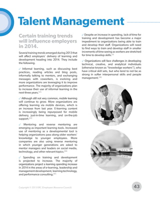 Talent Management
Certain training trends
will influence employers
in 2014.
Several training trends emerged during 2013 that
will affect employers’ delivery of learning and
development heading into 2014. They include
the following.
✓ Informal learning, such as discussing best
practices, reading articles and blog posts,
informally talking to mentors, and exchanging
messages with coworkers, is evolving and
more organizations are leveraging it to improve
performance. The majority of organizations plan
to increase their use of informal learning in the
next three years.[21]

✓ Despite an increase in spending, lack of time for
training and development has become a major
impediment to organizations being able to train
and develop their staff. Organizations will need
to find ways to train and develop staff in smaller
increments of time seeing as workers are stretched
for time to develop skills.[3]
✓ Organizations will face challenges in developing
technical, creative, and analytical individuals
(otherwise known as “knowledge workers”), who
have critical skill sets, but who tend to not be as
strong in softer interpersonal skills and people
management.[28]

✓ Although still not very common, mobile learning
will continue to grow. More organizations are
offering learning via mobile devices, which is
an increase from last year. E-learning content
is increasingly being repurposed for mobile
delivery, just-in-time learning, and on-the-job
support.[22]
✓ Mentoring and reverse mentoring are
emerging as important learning tools. Increased
use of mentoring as a developmental tool is
helping organizations pass along older workers’
knowledge to younger employees. More
companies are also using reverse mentoring
in which younger generations are asked to
mentor managers and leaders on social media,
technology, and other relevant topics.[64]
✓ Spending on training and development
is projected to increase. The majority of
organizations project a learning spending increase
in 2014 in the areas of e-learning, leadership and
management development, learning technology,
and performance consulting.[61]

Copyright © 2013 ERC (Employers Resource Council)

43

 