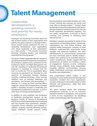 Talent Management
Leadership
development: a
growing concern
and priority for many
employers.
Employers are becoming concerned about the
lack of future leaders in their organizations and
putting into place practices to develop leaders.
Across several surveys conducted this year on
leadership development, most organizations
view future leadership of their organization
as a high priority.[123] This includes succession
planning, emerging leaders, and leadership
development of young people.[37]
This trend is further supported with the increase in
spending projected for leadership development.
According to a global survey conducted by The
Conference Board and Right Management this
past fall, spending on leadership development
programs is expected to increase over the
next 12 months for 37% of respondents. More
resources are planned to be allocated to a full
spectrum of leadership learning initiatives
including coaching/mentoring, action learning
initiatives such as business challenges and
simulations, and focused skill development.[144]
Likewise, in a survey by Chief Learning Officer
magazine, around half of organizations surveyed
predict a spending increase in leadership and
management development next year, as well as
other areas of training and development.[61]
In addition to more emphasis and investment
in leadership development, research by the
American Society of Training & Development
(ASTD) shows that leadership learning is changing
and now includes more experiences, dialogue,
movement, humor, reflection, and challenge. In
addition, ongoing coaching following training,
regular refreshers, shorter sessions, online
Copyright © 2013 ERC (Employers Resource Council)

learning (webinar and mobile formats), and "justin-time" training and exercises are being used
more often to develop leaders.[20] Another study
by Aberdeen shows that organizations with aboveaverage leadership readiness tend to not only use
formal leadership development programs, but
also stretch assignments, on-the-job or formal
coaching, and coaching or mentoring from
internal sources.[1]
Aberdeen's research also pointed to trends in how
organizations are identifying leaders. Specifically,
organizations say that critical thinking and
cognitive ability assessments, customer or client
feedback, multi-rater/360 assessments, hiring
manager and supervisor feedback, and other
skill/behavioral or scenario-based assessments
are most commonly used to identify leaders.[1]
Leaders also continue to be evaluated based on
certain competencies. Studies suggest that key
competencies of leaders are creating a culture
of engagement, business acumen, embracing
diversity, being politically savvy, adaptability/
versatility, effective communication, learning
ability, multicultural awareness, self-motivation/
discipline, and collaboration.[37]
How organizations define leaders is also
changing. A survey by the American Management
Association revealed that more organizations
consider employees to be leaders based on their
influence and performance, rather than their
specific job level.[5]
This year’s research shows that leadership
development continues to be an extremely
important initiative in workplaces, and is evolving
in terms of how organizations are identifying
leaders and developing them for future roles.

44

 