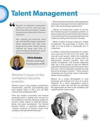 Talent Management

“

Requests for leadership development
continue to rise from a few years ago.
Most of the training we deliver is geared
towards improving the skills of those who
lead others.
Also, coaching and mentoring, along
with multi-rater/360 degree assessments,
stretch assignments and book study
groups (among other informal learning
methods) are being used more to
augment leadership development, rather
than just providing training alone."

- Chris Kutsko,
Director, Learning &
Development at ERC

Women’s issues in the
workplace become
popular.
Women’s issues in the workplace pertaining to
compensation, work/life, and leadership gaps
were popular topics in 2013, and will likely
continue to be heading into 2014.

✓ Women tend to receive fewer critical assignments
and projects which give them more attention from
the C-suite and that lead to advancement.
✓ Women are leaving their careers to care for
their families because of workplace problems or
because they either couldn’t find part-time options
or found their part-time schedule problematic and
ended up working more hours than intended.
✓ While a number of women advance to middle
management, the percentage of women who
make it to the C-Suite is dramatically low in
comparison.
In addition, leadership development for women
was a key issue for HR and in the media. Not
only did more research confirm the leadership
gaps in many businesses for women (such as
assertiveness, personal branding, time and
priority management, and business leadership
skill), but it also brought to light the different
leadership development needs that women have
than men, and the leadership competencies that
tend to be stronger in women.[94] Some research
conducted even found that women make better
leaders in the workplace.[9]
Women are a critical demographic in most
businesses and certainly even more so in some
industries. As a result, organizations need to
continue to make sure that they are providing
fair opportunities for them in the workplace and
supporting their unique needs.

There was notable conversation and research
conducted which is putting more pressure on
the workplace to provide adequate support for
women’s needs relative to work/life balance,
family, and career development. The Harvard
Business Review, in particular, published a
“research round-up” of women’s issues in the
workplace and reported the following:[77]

Copyright © 2013 ERC (Employers Resource Council)

45

 